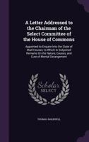 A Letter Addressed to the Chairman of the Select Committee of the House of Commons: Appointed to Enquire Into the State of Mad-Houses; to Which Is Subjoined Remarks On the Nature, Causes, and Cure of  1144730961 Book Cover
