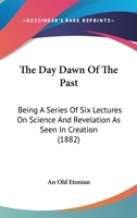 The Day Dawn Of The Past: Being A Series Of Six Lectures On Science And Revelation As Seen In Creation 1437293301 Book Cover