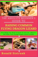 THE ABSOLUTE BEGINNER’S GUIDE TO RAISING COMMON FLYING DRAGON LIZARD: Everything You Need To Know To Care For, Observe, And Enjoy Your Flying Dragon Lizard At Home B0FH1LJYFZ Book Cover