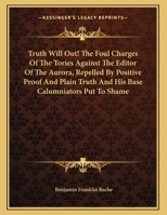 Truth Will Out! the Foul Charges of the Tories Against the Editor of the Aurora Repelled by Positive Proof and Plain Truth, and His Base Calumniators 0548413843 Book Cover