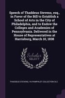 Speech of Thaddeus Stevens, esq., in favor of the bill to establish a school of arts in the city of Philadelphia, and to endow the colleges and ... Representatives at Harrisburg, March 10, 1838 1341504433 Book Cover