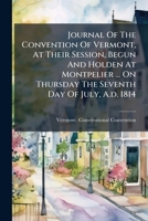 Journal Of The Convention Of Vermont, At Their Session, Begun And Holden At Montpelier ... On Thursday The Seventh Day Of July, A.d. 1814 1246140802 Book Cover