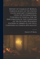 Report of Charles S.P. Bowles, Foreign Agent of the United States Sanitary Commission, Upon the International Congress of Geneva, for the Amelioration ... in the Field, Convened at Geneva, 8Th August 1017637121 Book Cover