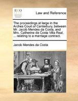 The proceedings at large in the Arches Court of Canterbury, between Mr. Jacob Mendes da Costa, and Mrs. Catherine da Costa Villa Real, ... relating to a marriage contract. 1275096115 Book Cover