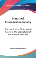Municipal Consolidation Inquiry: Communication Of Andrew H. Green To The Legislature Of The State Of New York 1432647539 Book Cover