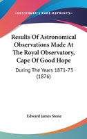 Results Of Astronomical Observations Made At The Royal Observatory, Cape Of Good Hope: During The Years 1871-73 1164917781 Book Cover