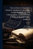 The Lives of Francis North, Baron Guilford, Lord Keeper of the Great Seal, Under King Charles II and King James II 1025191994 Book Cover