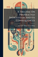 A Treatise On Protracted Indigestion And Its Consequences: Being The Application To The Practical Department Of Medicine Of The Results Of An Inquiry ... Author On His Retirement From The Medical... 1247351254 Book Cover