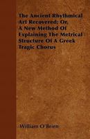 The Ancient Rhythmical Art Recovered: Or, a New Method of Explaining the Metrical Structure of a Greek Tragic Chorus 1017902186 Book Cover