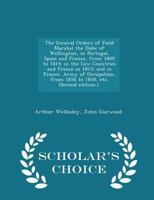 The General Orders of Field Marshal the Duke of Wellington, in Portugal, Spain and France, from 1809 to 1814; in the Low Countries and France in 1815; ... (Second edition.). - Scholar's Choice Edition 1298021316 Book Cover