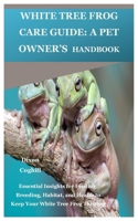 White Tree Frog Care Guide: A Pet Owner’s Handbook: Essential Insights for Feeding, Breeding, Habitat, and Health to Keep Your White Tree Frog Thriving B0DW45B58L Book Cover