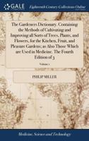 The Gardeners Dictionary. Containing the Methods of Cultivating and Improving all Sorts of Trees, Plants, and Flowers, for the Kitchen, Fruit, and ... Medicine. The Fourth Edition of 3; Volume 1 1170961398 Book Cover