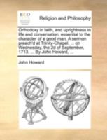 Orthodoxy in faith, and uprightness in life and conversation, essential to the character of a good man. A sermon preach'd at Trinity-Chapel, ... on ... of September, 1713. ... By John Howard, ... 1170519288 Book Cover