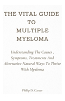 The Vital Guide To Multiple Myeloma: Understanding The Causes , Symptoms, Treatments And Alternative Natural Ways To Thrive With Myeloma B09BGC37SK Book Cover