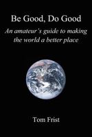 Be Good, Do Good: An Amateur's Guide to Making the World a Better Place 1462057551 Book Cover