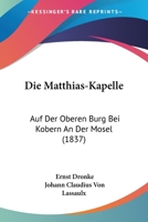 Die Matthias-Kapelle: Auf Der Oberen Burg Bei Kobern An Der Mosel (1837) 1161112200 Book Cover