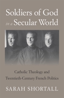 Soldiers of God in a Secular World: Catholic Theology and Twentieth-Century French Politics null Book Cover