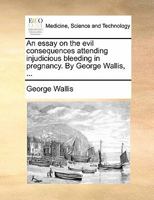 An essay on the evil consequences attending injudicious bleeding in pregnancy. With an address in replication to the monthly reviewers. By George Wallis ... The second edition. 1178971732 Book Cover