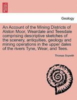 An Account of the Mining Districts of Alston Moor, Weardale and Teesdale comprising descriptive sketches of the scenery, antiquities, geology and ... dales of the rivers Tyne, Wear, and Tees. 1240916523 Book Cover