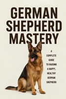 GERMAN SHEPHERD MASTERY: EVERYTHING YOU MUST KNOW ABOUT TRAINING AND RAISING THIS BREED (The Beginner’s Pet Care Series) B0G6XH2JSW Book Cover