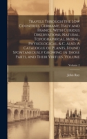 Travels Through the Low Countries, Germany, Italy and France, With Curious Observations, Natural, Topographical, Moral, Physiological, & c. Also, A ... Parts, and Their Virtues. Volume; Volume 2 1019938293 Book Cover