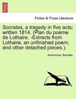 Socrates, a Tragedy in Five Acts; Written 1814. (Plan Du Po Me de Lothaire. -Extracts from Lothaire, an Unfinished Poem; And Other Detached Pieces.). 124107271X Book Cover
