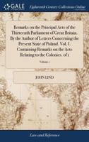 Remarks on the principal acts of the thirteenth Parliament of Great Britain. By the author of Letters concerning the present state of Poland. Vol. I. ... relating to the colonies. Volume 1 of 1 1170999379 Book Cover