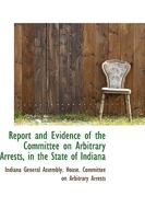 Report and Evidence of the Committee on Arbitrary Arrests, in the State of Indiana 0559990030 Book Cover