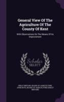 A General View of the Agriculture of the County of Kent; With Observations on the Means of its Improvement. Drawn up for the Consideration of the ... Improvement, ... With Additional Remarks 1170509959 Book Cover