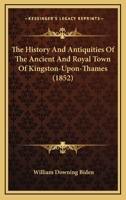 The History And Antiquities Of The Ancient And Royal Town Of Kingston-Upon-Thames 1016804261 Book Cover