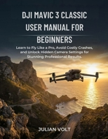 DJI Mavic 3 Classic User Manual for Beginners: Learn to Fly Like a Pro, Avoid Costly Crashes, and Unlock Hidden Camera Settings for Stunning Professional Results B0GG4WQY53 Book Cover