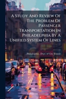 A Study And Review Of The Problem Of Passenger Transportation In Philadelphia By A Unified System Of Lines: An Analysis Of The Plans Proposed For Its ... Suggested Methods For Their Improvement... 1247936139 Book Cover
