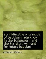 Sprinkling, the Only Mode of Baptism Made Known in the Scriptures: And the Scripture Warrant for Infant Baptism 1103778455 Book Cover