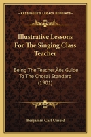Illustrative Lessons For The Singing Class Teacher, Being The Teacher's Guide To The Choral Standard 1022272055 Book Cover
