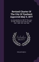 Revised Charter Of The City Of Ypsilanti Approved May 5, 1877: As Amended By Act 400 Of The Laws Of 1881 And By Local Laws Of 1891, 1897, 1899, 1901 And 1905 1354891767 Book Cover