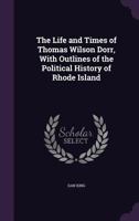 The Life And Times Of Thomas Wilson Dorr: With Outlines Of The Political History Of Rhode Island 1017939861 Book Cover