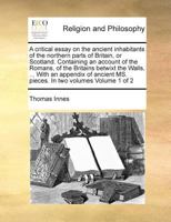 A critical essay on the ancient inhabitants of the northern parts of Britain, or Scotland. Containing an account of the Romans, of the Britains ... MS. pieces. In two volumes Volume 1 of 2 1171021941 Book Cover