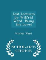 Last Lectures by Wilfrid Ward: Being the Lowell Lecture, 1914, and Three Lectures Delivered at the Royal Institution, 1915; With an Introduction Study 0530651157 Book Cover