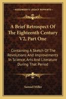 A Brief Retrospect Of The Eighteenth Century V2, Part One: Containing A Sketch Of The Revolutions And Improvements In Science, Arts And Literature During That Period 1163125202 Book Cover