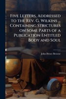 Five letters, addressed to the Rev. G. Wilkins ... containing strictures on some parts of a publication entitled Body and soul 1177938758 Book Cover