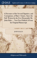 A discourse of the several dignities, and corruptions, of man's nature, since the fall. Written by the ever memorable Mr. John Hales ... Now first publish'd from his original manuscript. 1140817574 Book Cover