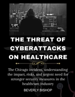 The Threat of Cyberattacks on Healthcare: The Chicago incident, understanding the impact, risks, and urgent need for stronger security measures in the healthcare industry B0CV7JLYS7 Book Cover