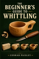 THE BEGINNER'S GUIDE TO WHITTLING: Learn Safe Knife Techniques, Master Essential Cuts, Choose the Right Wood, and Carve Your First Beautiful Wooden Pieces Step by Step B0HD868ZCK Book Cover