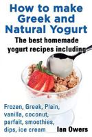 How to Make Greek and Natural Yogurt, the Best Homemade Yogurt Recipes Including Frozen, Greek, Plain, Vanilla, Coconut, Parfait, Smoothies, Dips & IC 0992633435 Book Cover