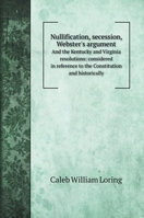 Nullification, Seccession, Webster's Argument, and the Kentucky and Virginia Resolutions, Considered in Reference to the Constitution and Historically 1016731779 Book Cover