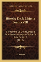 Histoire De Sa Majesté Louis Xviii, Surnommé Le Désiré: Depuis Sa Naissance Jusqu'au Traité De Paix De 1815 1144824117 Book Cover