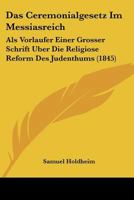 Das Ceremonialgesetz Im Messiasreich: ALS Vorl�ufer Einer Gr��ern Schrift �ber Die Religi�se Reform Des Judenthums; Nebst Einem Kritischen Anhang �ber Den Aufsatz, Reform-Bestrebungen Und Emancipation 1167508750 Book Cover