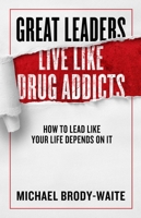 Great Leaders Live Like Drug Addicts: Drop the Mask, Practice Rigorous Authenticity, and Lead Like Your Life Depends on It 1948677318 Book Cover