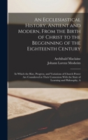 An Ecclesiastical History, Antient and Modern, From the Birth of Christ to the Begginning of the Eighteenth Century: In Which the Rise, Progress, and ... With the State of Learning and Philosophy, A 1017399611 Book Cover