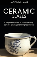 Ceramic Glazes: A Beginner's Guide to Understanding Ceramic Glazing and Firing Techniques 1951345673 Book Cover